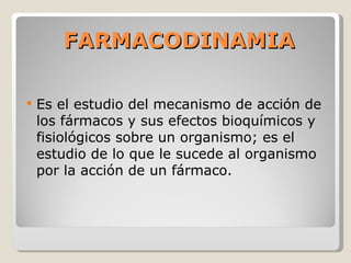 FARMACODINAMIA Es el estudio del mecanismo de acción de los fármacos y sus efectos bioquímicos y fisiológicos sobre un organismo; es el estudio de lo que le sucede al organismo por la acción de un fármaco. 