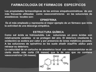 FARMACOLOGÍA DE FÁRMACOS  ESPECÍFICOS Las propiedades farmacológicas de las aminas simpaticomiméticas  de uso más frecuente utilizadas  como vasoconstrictores  en las soluciones de anestésicos  locales son: EPINEFRINA Es el más empleado y representa el mejor ejemplo de un fármaco que imita la actividad de una descarga simpática. ESTRUCTURA QUÍMICA Como sal ácida es hidrosoluble. Las  soluciones un poco ácidas son relativamente estables  si se protegen del aire. El deterioro (mediante la oxidación) se acelera por calor y por presencia de iones metálicos pesados. A las soluciones de epinefrina se les suele añadir  bisulfito sódico  para retrasar su deterioro. La caducidad de un cartucho de anestésico local  con vasoconstrictor es en cierto modo más corta (18 meses) que la de uno que no contiene vasoconstrictor (36 meses). 