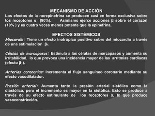 MECANISMO DE ACCIÓN Los efectos de la norepinefrina se producen casi en forma exclusiva sobre los receptores  α   (90%).  Asimismo ejerce acciones  β  sobre el corazón (10% ) y es cuatro veces menos potente que la epinefrina.  EFECTOS SISTÉMICOS Miocardio:  Tiene un efecto inotrópico positivo sobre del miocardio a través de una estimulación  β 1 .  Células de marcapasos:  Estimula a las células de marcapasos y aumenta su irritabilidad,  lo que provoca una incidencia mayor de las  arritmias cardíacas (efecto  β 1 ). Arterias coronarias :  Incrementa el flujo sanguíneo coronario mediante su efecto vasodilatador.   Presión arterial:  Aumenta tanto la presión arterial sistólica como la diastólica, pero el incremento es mayor en la sistólica. Esto se produce a través de su efecto estimulante de  los receptores  α , lo que produce vasoconstricción. 