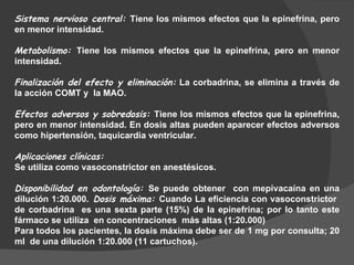 Sistema nervioso central:  Tiene los mismos efectos que la epinefrina, pero en menor intensidad. Metabolismo:  Tiene los mismos efectos que la epinefrina, pero en menor intensidad. Finalización del efecto y eliminación:  La corbadrina, se elimina a través de la acción COMT y  la MAO.  Efectos adversos y sobredosis:  Tiene los mismos efectos que la epinefrina, pero en menor intensidad. En dosis altas pueden aparecer efectos adversos como hipertensión, taquicardia ventricular. Aplicaciones clínicas:   Se utiliza como vasoconstrictor en anestésicos. Disponibilidad en odontología:  Se puede obtener  con mepivacaína en una dilución 1:20.000.  Dosis máxima:  Cuando La eficiencia con vasoconstrictor  de corbadrina  es una sexta parte (15%) de la epinefrina; por lo tanto este fármaco se utiliza  en concentraciones  más altas (1:20.000) Para todos los pacientes, la dosis máxima debe ser de 1 mg por consulta; 20 ml  de una dilución 1:20.000 (11 cartuchos). 