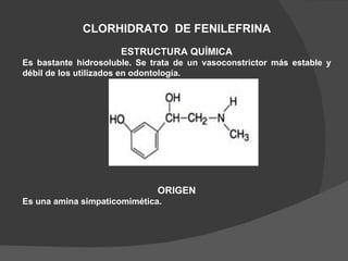 CLORHIDRATO  DE FENILEFRINA ESTRUCTURA QUÍMICA Es bastante hidrosoluble. Se trata de un vasoconstrictor más estable y débil de los utilizados en odontología.  ORIGEN Es una amina simpaticomimética. 