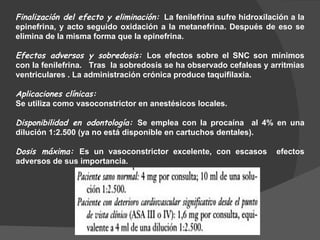 Finalización del efecto y eliminación:   La fenilefrina sufre hidroxilación a la epinefrina, y acto seguido oxidación a la metanefrina. Después de eso se elimina de la misma forma que la epinefrina.  Efectos adversos y sobredosis:  Los efectos sobre el SNC son mínimos con la fenilefrina.  Tras  la sobredosis se ha observado cefaleas y arritmias ventriculares . La administración crónica produce taquifilaxia. Aplicaciones clínicas:   Se utiliza como vasoconstrictor en anestésicos locales. Disponibilidad en odontología:  Se emplea con la procaína  al 4% en una dilución 1:2.500 (ya no está disponible en cartuchos dentales). Dosis máxima:  Es un vasoconstrictor excelente, con escasos  efectos adversos de sus importancia.  