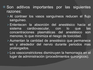 Son aditivos importantes por las siguientes razones: Al contraer los vasos sanguíneos reducen el flujo sanguíneo. Enlentecen la absorción del anestésico hacia el sistema cardiovascular, con lo que las concentraciones plasmáticas del anestésico son menores; lo que minimiza el riesgo de toxicidad. Aumentan la cantidad de anestésico que permanece en y alrededor del nervio durante periodos mas prolongados. Los vasoconstrictores disminuyen la hemorragia en el lugar de administración (procedimientos quirúrgicos). 