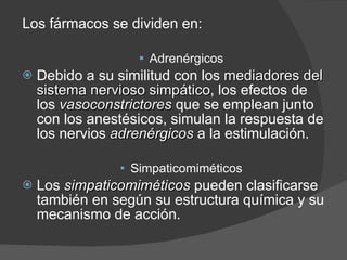 Los fármacos se dividen en: Adrenérgicos Debido a su similitud con los  mediadores del sistema nervioso simpático , los efectos de los  vasoconstrictores  que se emplean junto con los anestésicos, simulan la respuesta de los nervios  adrenérgicos  a la estimulación. Simpaticomiméticos Los  simpaticomiméticos  pueden clasificarse también en según su estructura química y su mecanismo de acción. 