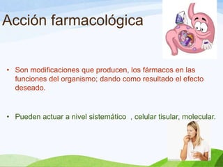 Acción farmacológica

• Son modificaciones que producen, los fármacos en las
funciones del organismo; dando como resultado el efecto
deseado.

• Pueden actuar a nivel sistemático , celular tisular, molecular.

 