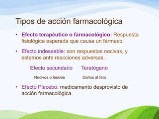 Tipos de acción farmacológica
• Efecto terapéutico o farmacológico: Respuesta
fisiológica esperada que causa un fármaco.
• Efecto indeseable: son respuestas nocivas, y
estamos ante reacciones adversas.
Efecto secundario
Nocivos o lesivos

Teratógeno
Daños al feto

• Efecto Placebo: medicamento desprovisto de
acción farmacológica.

 