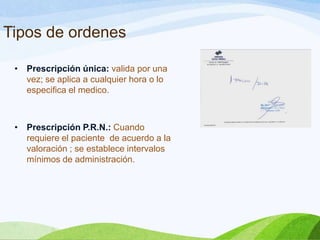 Tipos de ordenes
•

Prescripción única: valida por una
vez; se aplica a cualquier hora o lo
especifica el medico.

•

Prescripción P.R.N.: Cuando
requiere el paciente de acuerdo a la
valoración ; se establece intervalos
mínimos de administración.

 