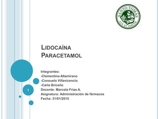 LIDOCAÍNA
PARACETAMOL
Integrantes:
-Clementina Altamirano
-Consuelo Villavicencio
-Carla Briceño
Docente: Marcela Frías A.
Asignatura: Administración de fármacos
Fecha: 31/01/2015
1
 