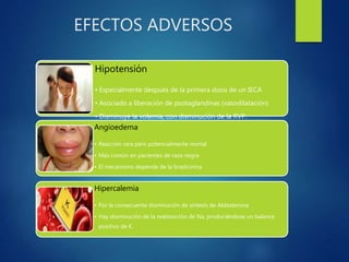 EFECTOS ADVERSOS
Hipotensión
• Especialmente después de la primera dosis de un IECA
• Asociado a liberación de psotaglandinas (vasodilatación)
• Disminuye la volemia, con disminución de la RVP.
Angioedema
• Reacción rara pero potencialmente mortal
• Más común en pacientes de raza negra
• El mecanismo depende de la bradicinina
Hipercalemia
• Por la consecuente disminución de síntesis de Aldosterona
• Hay disminución de la reabsorción de Na, produciéndose un balance
positivo de K.
 