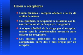Unión a receptores Unión fármaco - receptor obedece a la ley de acción de masas. En equilibrio, la ocupancia se relaciona con la  concentración de la droga (ec. Langmuir). Los mismos principios se aplican a la competencia entre dos o más drogas por un receptor. A mayor afinidad de la droga por el receptor, menor será la concentración necesaria para saturar los receptores. 