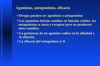 Agonistas, antagonistas, eficacia Drogas pueden ser agonistas o antagonistas Los agonistas inician cambios en función celular, los antagonistas se unen a receptor pero no producen estos cambios. La pontencia de un agonista radica en la afinidad y la eficacia. La eficacia del antagonista es 0. 
