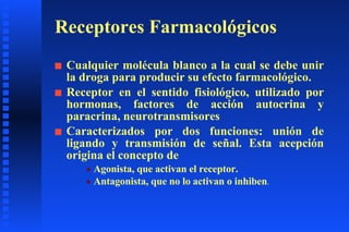 Receptores Farmacológicos Cualquier molécula blanco a la cual se debe unir la droga para producir su efecto farmacológico. Receptor en el sentido fisiológico, utilizado por hormonas, factores de acción autocrina y paracrina, neurotransmisores Caracterizados por dos funciones: unión de ligando y transmisión de señal. Esta acepción origina el concepto de Agonista, que activan el receptor. Antagonista, que no lo activan o inhiben . 