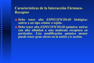 Características de la Interacción Fármaco-Receptor Debe tener alta  ESPECIFICIDAD  biológica: unirse a un tipo celular o tejido. Debe tener alta  ESPECIFICIDAD  química: unirse con alta afinidad a una molécula receptora en particular. Una modificación química menor puede tener gran efecto en la unión y/o acción. 