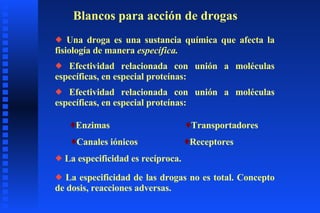 Blancos para acción de drogas Una droga es una sustancia química que afecta la fisiología de manera  específica. Efectividad relacionada con unión a moléculas específicas, en especial proteínas: Enzimas Efectividad relacionada con unión a moléculas específicas, en especial proteínas: Transportadores Canales iónicos Receptores La especificidad es recíproca. La especificidad de las drogas no es total. Concepto de dosis, reacciones adversas. 