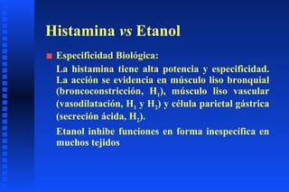 Histamina  vs  Etanol Especificidad Biológica:  La histamina tiene alta potencia y especificidad. La acción se evidencia en músculo liso bronquial (broncoconstricción, H 1 ), músculo liso vascular (vasodilatación, H 1  y H 2 ) y célula parietal gástrica (secreción ácida, H 2 ). Etanol inhibe funciones en forma inespecífica en muchos tejidos 