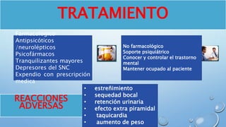 TRATAMIENTO
Farmacológico
Antipsicóticos
/neurolépticos
Psicofármacos
Tranquilizantes mayores
Depresores del SNC
Expendio con prescripción
medica
No farmacológico
Soporte psiquiátrico
Conocer y controlar el trastorno
mental
Mantener ocupado al paciente
REACCIONES
ADVERSAS
• estreñimiento
• sequedad bocal
• retención urinaria
• efecto extra piramidal
• taquicardia
• aumento de peso
 