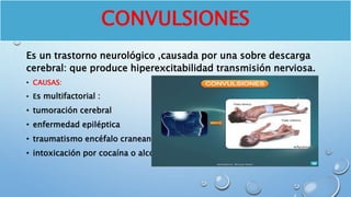 CONVULSIONES
Es un trastorno neurológico ,causada por una sobre descarga
cerebral: que produce hiperexcitabilidad transmisión nerviosa.
• CAUSAS:
• Es multifactorial :
• tumoración cerebral
• enfermedad epiléptica
• traumatismo encéfalo craneano
• intoxicación por cocaína o alcohol
 