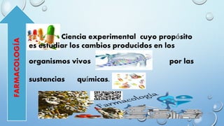 Ciencia experimental cuyo propósito
es estudiar los cambios producidos en los
organismos vivos por las
sustancias químicas.
FARMACOLOGÍA
 