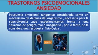 TRASTORNOS PSICOEMOCIONALES
ANSIEDAD
Pospuesta emocional (angustia) considerada como un
mecanismo de defensa del organismo , necesaria para la
supervivencia ,que experimentamos frente a una
situación de peligro real o imaginario , por lo tanto, se le
considera una respuesta fisiológica .
 