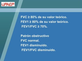FVC ≥ 80% de su valor teórico.
FEV1 ≥ 80% de su valor teórico.
FEV1/FVC ≥ 70%.

Patrón obstructivo
FVC normal.
FEV1 disminuido.
FEV1/FVC disminuido.
 