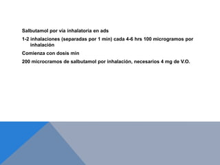 Salbutamol por vía inhalatoria en ads
1-2 inhalaciones (separadas por 1 min) cada 4-6 hrs 100 microgramos por
    inhalación
Comienza con dosis min
200 microcramos de salbutamol por inhalación, necesarios 4 mg de V.O.
 