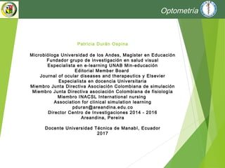 Patricia Durán Ospina
Microbióloga Universidad de los Andes, Magister en Educación
Fundador grupo de investigación en salud visual
Especialista en e-learning UNAB Min-educación
Editorial Member Board
Journal of ocular diseases and therapeutics y Elsevier
Especialista en docencia Universitaria
Miembro Junta Directiva Asociación Colombiana de simulación
Miembro Junta Directiva asociación Colombiana de fisiología
Miembro INACSL International nursing
Association for clinical simulation learning
pduran@areandina.edu.co
Director Centro de Investigaciones 2014 - 2016
Areandina, Pereira
Docente Universidad Técnica de Manabí, Ecuador
2017
Optometría
 