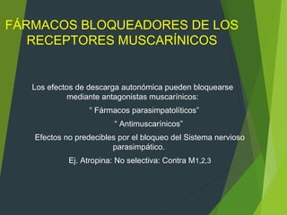 FÁRMACOS BLOQUEADORES DE LOS
RECEPTORES MUSCARÍNICOS
Los efectos de descarga autonómica pueden bloquearse
mediante antagonistas muscarínicos:
“ Fármacos parasimpatolíticos”
“ Antimuscarínicos”
Efectos no predecibles por el bloqueo del Sistema nervioso
parasimpático.
Ej. Atropina: No selectiva: Contra M1,2,3
 