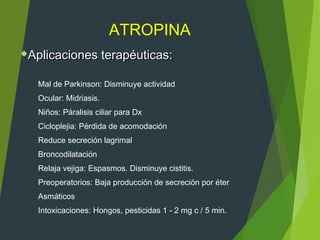 ATROPINA
Mal de Parkinson: Disminuye actividad
Ocular: Midriasis.
Niños: Páralisis ciliar para Dx
Cicloplejia: Pérdida de acomodación
Reduce secreción lagrimal
Broncodilatación
Relaja vejiga: Espasmos. Disminuye cistitis.
Preoperatorios: Baja producción de secreción por éter
Asmáticos
Intoxicaciones: Hongos, pesticidas 1 - 2 mg c / 5 min.
Aplicaciones terapéuticas:Aplicaciones terapéuticas:
 
