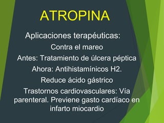 ATROPINA
Aplicaciones terapéuticas:
Contra el mareo
Antes: Tratamiento de úlcera péptica
Ahora: Antihistamínicos H2.
Reduce ácido gástrico
Trastornos cardiovasculares: Vía
parenteral. Previene gasto cardíaco en
infarto miocardio
 