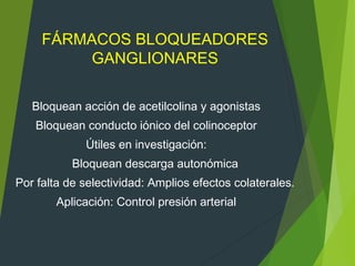 FÁRMACOS BLOQUEADORES
GANGLIONARES
Bloquean acción de acetilcolina y agonistas
Bloquean conducto iónico del colinoceptor
Útiles en investigación:
Bloquean descarga autonómica
Por falta de selectividad: Amplios efectos colaterales.
Aplicación: Control presión arterial
 