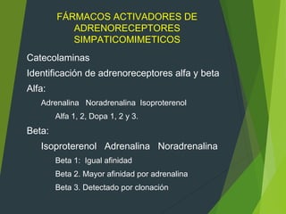 FÁRMACOS ACTIVADORES DE
ADRENORECEPTORES
SIMPATICOMIMETICOS
Catecolaminas
Identificación de adrenoreceptores alfa y beta
Alfa:
Adrenalina Noradrenalina Isoproterenol
Alfa 1, 2, Dopa 1, 2 y 3.
Beta:
Isoproterenol Adrenalina Noradrenalina
Beta 1: Igual afinidad
Beta 2. Mayor afinidad por adrenalina
Beta 3. Detectado por clonación
 