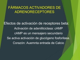 FÁRMACOS ACTIVADORES DE
ADRENORECEPTORES
Efectos de activación de receptores beta:
Activación de adenililciclasa: cAMP
cAMP es un mensajero secundario
Se activa activación de glucógeno fosforilasa.
Corazón: Auemnta entrada de Calcio
 
