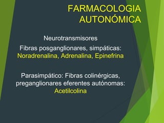 FARMACOLOGIA
AUTONÓMICA
Neurotransmisores
Fibras posganglionares, simpáticas:
Noradrenalina, Adrenalina, Epinefrina
Parasimpático: Fibras colinérgicas,
preganglionares eferentes autónomas:
Acetilcolina
 
