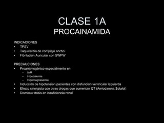 CLASE 1A INDICACIONES TPSV Taquicardia de complejo ancho Fibrilaci ón Auricular con SWPW PRECAUCI ONES Proarritmog énico especialmente en IAM Hipocalemia Hipomagnesemia Inducci ón de hipotensión pacientes con disfunción ventricular izquierda Efecto sinergista con otras drogas que aumentan QT (Amiodarona,Sotalol) Disminuir dosis en insuficiencia renal PROCAINAMIDA 