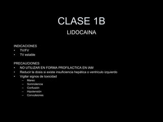 CLASE 1B INDICACIONES TV/FV TV estable PRECAUCIONES NO UTILIZAR EN FORMA PROFILACTICA EN IAM Reducir la dosis si existe insuficiencia hep ática o ventriculo izquierdo Vigilar signos de toxicidad Mareo Somnolencia Confusión Hipotensión Convulsiones LIDOCAINA 