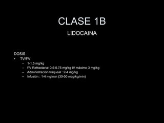 CLASE 1B DOSIS TV/FV 1-1.5 mg/kg FV Refractaria: 0.5-0.75 mg/kg IV m áximo 3 mg/kg Administracíon traqueal : 2-4 mg/kg Infusi ón : 1-4 mg/min (30-50 mcg/kg/min) LIDOCAINA 