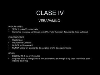 CLASE IV INDICACIONES TPSV  funci ón VI conservada Control de respuesta ventricular en ACFA, Fluter Auricular, Taquicardia Atrial Multifocal PRECAUCIONES Hipotensi ón  Insuficiencia Cardiaca NUNCA en Bloqueo AV NUNCA utilizar en taquicardia de complejo ancho de origen incierto DOSIS BOLO IV 2.5-5 mg en 2 minutos Segunda dosis 5-10 mg cada 15 minutos m áximo de 20 mg o 5 mg cada 15 minutos dosis máxima de 30 mg VERAPAMILO 