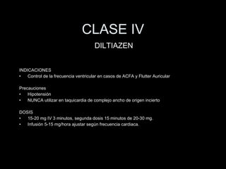 CLASE IV INDICACIONES Control de la frecuencia ventricular en casos de ACFA y Flutter Auricular Precauciones Hipotensi ón NUNCA utilizar en taquicardia de complejo ancho de origen incierto DOSIS 15-20 mg IV 3 minutos, segunda dosis 15 minutos de 20-30 mg. Infusi ón 5-15 mg/hora ajustar según frecuencia cardiaca. DILTIAZEN 