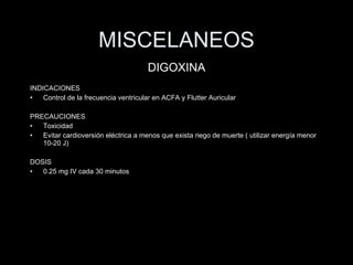 MISCELANEOS INDICACIONES Control de la frecuencia ventricular en ACFA y Flutter Auricular PRECAUCIONES Toxicidad Evitar cardioversi ón eléctrica a menos que exista riego de muerte ( utilizar energía menor 10-20 J) DOSIS 0.25 mg IV cada 30 minutos DIGOXINA 