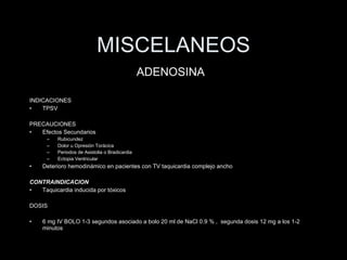 MISCELANEOS INDICACIONES TPSV PRECAUCIONES Efectos Secundarios Rubicundez Dolor u Opresi ón Torácica Periodos de Asistolia o Bradicardia Ectopia Ventricular Deterioro hemodin ámico en pacientes con TV taquicardia complejo ancho CONTRAINDICACI ON Taquicardia inducida por tóxicos DOSIS 6 mg IV BOLO 1-3 segundos asociado a bolo 20 ml de NaCl 0.9 % ,  segunda dosis 12 mg a los 1-2 minutos  ADENOSINA 