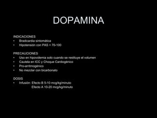 DOPAMINA INDICACIONES Bradicardia sintom ática Hipotensión con PAS < 70-100 PRECAUCIONES Uso en hipovolemia solo cuando se restituye el volumen Cautela en ICC y Choque Cardiog énico Pro-arritmogénico No mezclar con bicarbonato DOSIS Infusi ón: Efecto B 5-10 mcg/kg/minuto   Efecto A 10-20 mcg/kg/minuto 