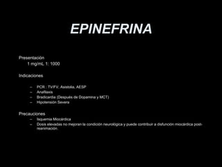 EPINEFRINA Presentaci ón 1 mg/mL 1: 1000 Indicaciones PCR : TV/FV, Asistolia, AESP Anafilaxis Bradicardia (Despu é s de Dopamina y MCT) Hipotensi ón Severa Precauciones Isquemia Mio cárdica Dosis elevadas no mejoran la condición neurológica y puede contribuir a disfunción miocárdica post-reanimación. 