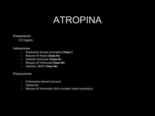 ATROPINA Presentaci ón 0.5 mg/mL  Indicaciones Bradicardia Sinusal sintomática ( Clase I ) Bolqueo AV Nodal ( Clase IIa ) Asistolia Ventricular ( Clase IIa ) Bloqueo AV Infranodal ( Clase IIb ) Asistolia / AESP ( Clase IIb ) Precauciones Enfermedad Arterial Coronaria Hipotermia Bloqueo AV Infranodal y BAV completo (efecto parad ójico ) 