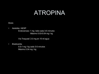 ATROPINA Dosis Asistolia / AESP Endovenoso: 1 mg  bolo cada 3-5 minutos   M áximo 0.03-0.04 mg / kg Vía Traqueal: 2-3 mg en 10 ml agua Bradicardia 0.5-1 mg / kg cada 3-5 minutos  M áximo 0.04 mg / kg 