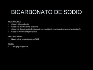 BICARBONATO DE SODIO INDICACIONES Clase I: Hipercalemia Clase II a: Acidosis Pre existente Clase II b: Reanimaci ón Prolongada con ventilación efectiva al recuperar la circulación   Clase III: Acidosis Hipercapnica PRECAUCIONES No es rutina en pacientes en PCR DOSIS 1 mEq/kg en bolo IV 