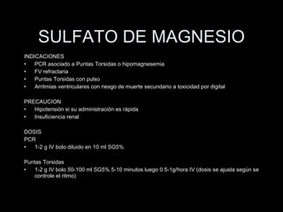 SULFATO DE MAGNESIO INDICACIONES PCR asociado a Puntas Torsidas o hipomagnesemia FV refractaria Puntas Torsidas con pulso Arritmias ventriculares con riesgo de muerte secundario a toxicidad por digital PRECAUCION Hipotensi ón si su administración es rápida Insuficiencia renal DOSIS PCR 1-2 g IV bolo diluido en 10 ml SG5% Puntas Torsidas 1-2 g IV bolo 50-100 ml SG5% 5-10 minutos luego 0.5-1g/hora IV (dosis se ajusta seg ún se controle el ritmo ) 