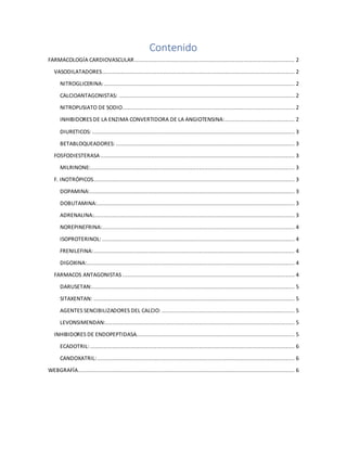 Contenido
FARMACOLOGÍA CARDIOVASCULAR.............................................................................................. 2
VASODILATADORES................................................................................................................. 2
NITROGLICERINA:................................................................................................................ 2
CALCIOANTAGONISTAS: ....................................................................................................... 2
NITROPUSIATO DE SODIO..................................................................................................... 2
INHIBIDORES DE LA ENZIMA CONVERTIDORA DE LA ANGIOTENSINA:......................................... 2
DIURETICOS: ....................................................................................................................... 3
BETABLOQUEADORES: ......................................................................................................... 3
FOSFODIESTERASA .................................................................................................................. 3
MILRINONE:........................................................................................................................ 3
F. INOTRÓPICOS...................................................................................................................... 3
DOPAMINA:........................................................................................................................ 3
DOBUTAMINA:.................................................................................................................... 3
ADRENALINA:...................................................................................................................... 3
NOREPINEFRINA:................................................................................................................. 4
ISOPROTERINOL: ................................................................................................................. 4
FRENILEFINA:...................................................................................................................... 4
DIGOXINA:.......................................................................................................................... 4
FARMACOS ANTAGONISTAS ..................................................................................................... 4
DARUSETAN:....................................................................................................................... 5
SITAXENTAN: ...................................................................................................................... 5
AGENTES SENCIBILIZADORES DEL CALCIO: .............................................................................. 5
LEVONSIMENDAN:............................................................................................................... 5
INHIBIDORES DE ENDOPEPTIDASA............................................................................................. 5
ECADOTRIL: ........................................................................................................................ 6
CANDOXATRIL:.................................................................................................................... 6
WEBGRAFÍA............................................................................................................................... 6
 