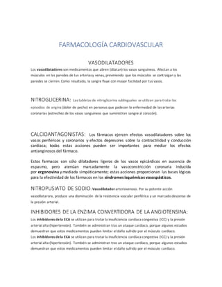 FARMACOLOGÍA CARDIOVASCULAR
VASODILATADORES
Los vasodilatadores son medicamentos que abren (dilatan) los vasos sanguíneos. Afectan a los
músculos en las paredes de tus arteriasy venas, previniendo que los músculos se contraigan y las
paredes se cierren. Como resultado, la sangre fluye con mayor facilidad por tus vasos.
NITROGLICERINA: Las tabletas de nitroglicerina sublinguales se utilizan para tratarlos
episodios de angina (dolor de pecho) en personas que padecen la enfermedad de las arterias
coronarias (estrechez de los vasos sanguíneos que suministran sangre al corazón).
CALCIOANTAGONISTAS: Los fármacos ejercen efectos vasodilatadores sobre los
vasos periféricos y coronarios y efectos depresores sobre la contractilidad y conducción
cardiaca; todas estas acciones pueden ser importantes para mediar los efectos
antianginosos del fármaco.
Estos farmacos son sólo dilatadores ligeros de los vasos epicárdicos en ausencia de
espasmo, pero atenúan marcadamente la vasoconstricción coronaria inducida
por ergonovina y mediada simpáticamente; estas acciones proporcionan las bases lógicas
para la efectividad de los fármacos en los síndromes isquémicos vasospásticos.
NITROPUSIATO DE SODIO: Vasodilatador arteriovenoso. Por su potente acción
vasodilatarora, produce una disminución de la resistencia vascular periférica y un marcado descenso de
la presión arterial.
INHIBIDORES DE LA ENZIMA CONVERTIDORA DE LA ANGIOTENSINA:
Los inhibidores de la ECA se utilizan para tratarla insuficiencia cardíaca congestiva (ICC) y la presión
arterialalta (hipertensión). También se administran tras un ataque cardíaco, porque algunos estudios
demuestran que estos medicamentos pueden limitar el daño sufrido por el músculo cardíaco.
Los inhibidores dela ECA se utilizan para tratarla insuficiencia cardíaca congestiva (ICC) y la presión
arterialalta (hipertensión). También se administran tras un ataque cardíaco, porque algunos estudios
demuestran que estos medicamentos pueden limitar el daño sufrido por el músculo cardíaco.
 