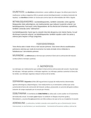 DIURETICOS: Los diuréticos se denominan a veces «píldoras de agua». Se utilizan para tratarla
insuficiencia cardíaca congestiva (ICC), la presión arterial alta (hipertensión) o el edema (retención de
líquidos). Los diuréticos también se recetanpara ciertos tipos de enfermedades del riñón o hígado.
BETABLOQUEADORES: Los betabloqueantes, también conocidos como agentes
bloqueantes beta adrenérgicos, son medicamentos que reducen la presión arterial. Los
betabloqueantes funcionan como bloqueadores de los efectos de la hormona epinefrina,
también conocida como "adrenalina".
Los betabloqueantes hacen que tu corazón lata más despacio y con menos fuerza, lo cual
disminuye la presión arterial. Los betabloqueantes también ayudan a abrir las venas y
arterias para mejorar el flujo sanguíneo.
FOSFODIESTERASA
Tiene efectos sobre el óxido nítrico a nivel vascular pulmonar. Estos tienen efectos vasodilatadores
pulmonares selectivos por medio de incrementar los niveles de óxido nítrico inhibiendo la
fosfodiesterasa 5 del endotelio pulmonar.
MILRINONE: La milrinona es un fármaco que aumenta la fuerza de la contracción del músculo
cardíaco (efecto inotrópico positivo).
F. INOTRÓPICOS
Los inótropos son medicamentos que cambian la fuerza de las contracciones del corazón. Hay dos tipos
de inótropos: inótropos positivos e inótropos negativos. Los inótropos positivos aumentan la fuerza de
los latidos. Los inótropos negativos reducen la fuerza de los latidos.
DOPAMINA: Dopamina Grifols 200 mg pertenece al grupo de medicamentos denominados
agentes adrenérgicos y dopaminérgicos. Este medicamento es un estimulante cardíaco que actúa
aumentando la fuerza de contracción del músculo cardíaco, provocando un aumento del gasto cardíaco
(volumen de sangre expulsado por el corazón por minuto).
DOBUTAMINA: El clorhidrato de DOBUTAMINA se utiliza solo o como auxiliar en el tratamiento
de bradicardia sinusal. Se emplea para mejorar la condición en bloqueo de primer grado y
Wenckebach, y se prescribe para pacientes con falla cardiaca a los que se les va a trasplantar el corazón
ADRENALINA: La adrenalina, también conocida como epinefrina por su Denominación Común
Internacional, es una hormona y un neurotransmisor. Incrementa la frecuencia cardíaca, contrae los
 