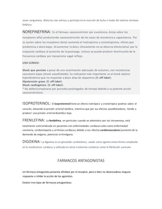 vasos sanguíneos, dilata las vías aéreas, y participa en la reacción de lucha o huida del sistema nervioso
linfático.
NOREPINEFRINA: Es el fármaco vasoconstrictor por excelencia. Actúa sobre los
receptores alfa1 produciendo vasoconstricción de los vasos de resistencia y capacitancia. Por
su acción sobre los receptores beta1 aumenta el inotropismo y cronotropismo; efecto que
predomina a dosis bajas. Al aumentar la dosis clínicamente no se observa efecto beta1 por la
respuesta cardiaca al aumento de la postcarga, incluso se puede producir disminución de la
frecuencia cardíaca por mecanismo vagal reflejo.
USO CLÍNICO:
Shock que persiste a pesar de una reanimación adecuada de volumen, con resistencias
vasculares bajas (shock vasodilatado). Su indicación más importante es el shock séptico
hiperdinámico que no responde a dosis altas de dopamina (E: off-label).
Hipotensión grave (E: off-label).
Shock cardiogénico (E: off-label).
* No deberá emplearse por periodos prolongados de tiempo debido a su potente acción
vasoconstrictora.
ISOPROTERINOL: El isoproterenoltieneun efecto inotrópico y cronotrópico positivo sobre el
corazón, elevando la presión arterial sistólica, mientras que por sus efectos vasodilatadores, tiende a
producir una presión arterialdiastólica baja.
FRENILEFINA: La fenilefrina, en particular cuando se administra por vía intravenosa, está
totalmente contraindicada en pacientes con enfermedades cardíacas tales como enfermedad
coronaria, cardiomiopatía y arritmias cardíacas, debido a sus efectos cardiovasculares (aumento de la
demanda de oxígeno, potencial arritmógeno.
DIGOXINA: La digoxina es un glucósido cardiotónico, usado como agenteantiarrítmico empleado
en la insuficiencia cardíaca, y utilizado en otros trastornos cardíacos como la fibrilación auricular.
FARMACOS ANTAGONISTAS
Un fármaco antagonista presenta afinidad por el receptor, pero o bien no desencadena ninguna
respuesta o inhibe la acción de los agonistas.
Existen tres tipos de fármacos antagonistas:
 